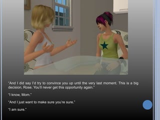 “And I did say I’d try to convince you up until the very last moment. This is a big
decision, Rose. You’ll never get this opportunity again.”
“I know, Mom.”
“And I just want to make sure you’re sure.”
“I am sure.”
 