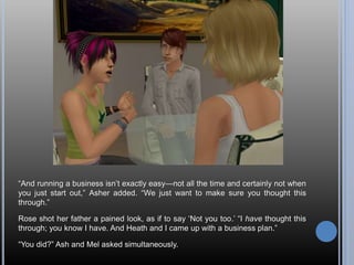 “And running a business isn’t exactly easy—not all the time and certainly not when
you just start out,” Asher added. “We just want to make sure you thought this
through.”
Rose shot her father a pained look, as if to say ‘Not you too.’ “I have thought this
through; you know I have. And Heath and I came up with a business plan.”
“You did?” Ash and Mel asked simultaneously.
 