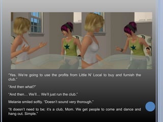 “Yes. We’re going to use the profits from Little N’ Local to buy and furnish the
club.”
“And then what?”
“And then… We’ll… We’ll just run the club.”
Melanie smiled softly. “Doesn’t sound very thorough.”
“It doesn’t need to be; it’s a club, Mom. We get people to come and dance and
hang out. Simple.”
 