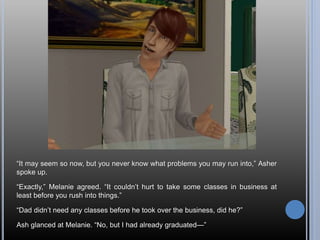 “It may seem so now, but you never know what problems you may run into,” Asher
spoke up.
“Exactly,” Melanie agreed. “It couldn’t hurt to take some classes in business at
least before you rush into things.”
“Dad didn’t need any classes before he took over the business, did he?”
Ash glanced at Melanie. “No, but I had already graduated—”
 
