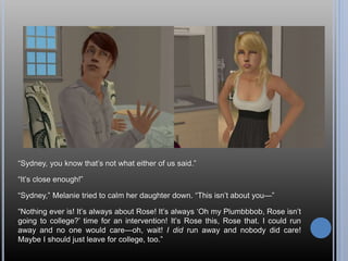“Sydney, you know that’s not what either of us said.”
“It’s close enough!”
“Sydney,” Melanie tried to calm her daughter down. “This isn’t about you—”
“Nothing ever is! It’s always about Rose! It’s always ‘Oh my Plumbbbob, Rose isn’t
going to college?’ time for an intervention! It’s Rose this, Rose that. I could run
away and no one would care—oh, wait! I did run away and nobody did care!
Maybe I should just leave for college, too.”
 