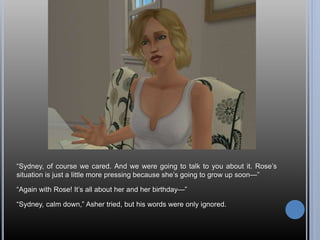 “Sydney, of course we cared. And we were going to talk to you about it. Rose’s
situation is just a little more pressing because she’s going to grow up soon—”
“Again with Rose! It’s all about her and her birthday—”
“Sydney, calm down,” Asher tried, but his words were only ignored.
 