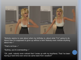 “Nobody seems to care about when my birthday is, about what *I’m* going to do.
About how I’m supposed to grow up without a twin! Nobody even notices anything
about me—”
“That’s not true—”
“Sydney, you’re overreacting—”
“Oh, yeah, nobody even noticed that I broke up with my boyfriend. That I’ve been
having a hard time ever since we came back from vacation!”
 