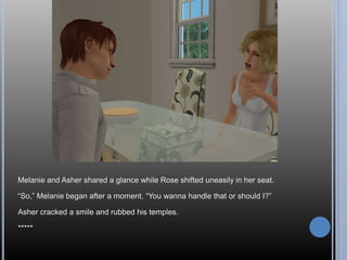 Melanie and Asher shared a glance while Rose shifted uneasily in her seat.
“So,” Melanie began after a moment. “You wanna handle that or should I?”
Asher cracked a smile and rubbed his temples.
*****
 