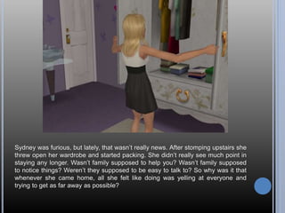 Sydney was furious, but lately, that wasn’t really news. After stomping upstairs she
threw open her wardrobe and started packing. She didn’t really see much point in
staying any longer. Wasn’t family supposed to help you? Wasn’t family supposed
to notice things? Weren’t they supposed to be easy to talk to? So why was it that
whenever she came home, all she felt like doing was yelling at everyone and
trying to get as far away as possible?
 