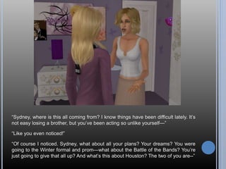 “Sydney, where is this all coming from? I know things have been difficult lately. It’s
not easy losing a brother, but you’ve been acting so unlike yourself—”
“Like you even noticed!”
“Of course I noticed. Sydney, what about all your plans? Your dreams? You were
going to the Winter formal and prom—what about the Battle of the Bands? You’re
just going to give that all up? And what’s this about Houston? The two of you are--”
 