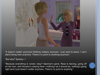 “It doesn’t matter anymore! Nothing matters anymore. I just want to leave. I can’t
stand being here anymore. There’s no point to anything anymore.”
“But why? Sydney—”
“Because everything is ruined, okay? Spencer’s gone, Rose is leaving, going off
on her own, and Houston’s staying here—nothing’s as it should be, nothing’s going
right and it just doesn’t matter anymore. There’s no point to anything.”
 