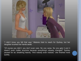 “I didn’t know you felt that way,” Melanie tried to reach for Sydney, but her
daughter brushed her hands aside.
“Of course you didn’t; you don’t even care. No one cares. No one gets it and it
doesn’t even matter anymore because everything’s already changed!” Sydney
paused for air, breathing heavily. “And nobody even noticed,” she finished more
quietly.
 
