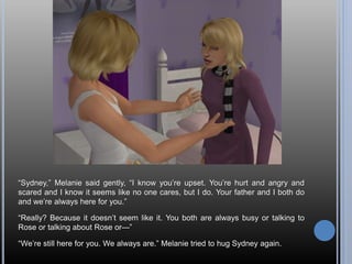 “Sydney,” Melanie said gently, “I know you’re upset. You’re hurt and angry and
scared and I know it seems like no one cares, but I do. Your father and I both do
and we’re always here for you.”
“Really? Because it doesn’t seem like it. You both are always busy or talking to
Rose or talking about Rose or—”
“We’re still here for you. We always are.” Melanie tried to hug Sydney again.
 