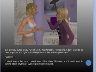 But Sydney pulled away. “Don’t Mom. Just forget it. I’m leaving. I don’t want to be
here anymore and right now college sounds like a really good idea.”
“Sydney—”
“I don’t wanna be here, I don’t want think about Spencer, and I don’t want to
talking about anything!” Sydney practically shouted.
 