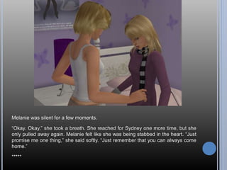 Melanie was silent for a few moments.
“Okay. Okay,” she took a breath. She reached for Sydney one more time, but she
only pulled away again. Melanie felt like she was being stabbed in the heart. “Just
promise me one thing,” she said softly. “Just remember that you can always come
home.”
*****
 