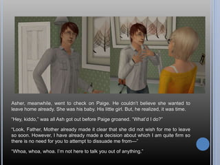 Asher, meanwhile, went to check on Paige. He couldn’t believe she wanted to
leave home already. She was his baby. His little girl. But, he realized, it was time.
“Hey, kiddo,” was all Ash got out before Paige groaned. “What’d I do?”
“Look, Father, Mother already made it clear that she did not wish for me to leave
so soon. However, I have already made a decision about which I am quite firm so
there is no need for you to attempt to dissuade me from—”
“Whoa, whoa, whoa. I’m not here to talk you out of anything.”
 