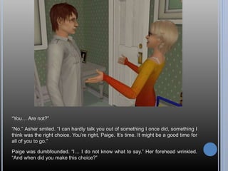 “You… Are not?”
“No.” Asher smiled. “I can hardly talk you out of something I once did, something I
think was the right choice. You’re right, Paige. It’s time. It might be a good time for
all of you to go.”
Paige was dumbfounded. “I… I do not know what to say.” Her forehead wrinkled.
“And when did you make this choice?”
 
