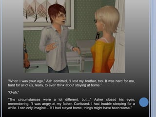 “When I was your age,” Ash admitted, “I lost my brother, too. It was hard for me,
hard for all of us, really, to even think about staying at home.”
“O-oh.”
“The circumstances were a lot different, but…” Asher closed his eyes,
remembering. “I was angry at my father. Confused. I had trouble sleeping for a
while. I can only imagine… If I had stayed home, things might have been worse.”
 