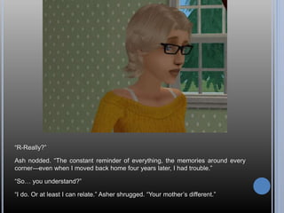 “R-Really?”
Ash nodded. “The constant reminder of everything, the memories around every
corner—even when I moved back home four years later, I had trouble.”
“So… you understand?”
“I do. Or at least I can relate.” Asher shrugged. “Your mother’s different.”
 
