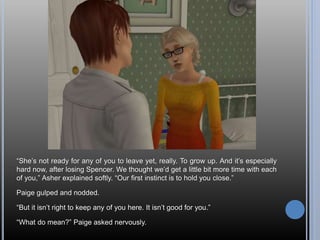 “She’s not ready for any of you to leave yet, really. To grow up. And it’s especially
hard now, after losing Spencer. We thought we’d get a little bit more time with each
of you,” Asher explained softly. “Our first instinct is to hold you close.”
Paige gulped and nodded.
“But it isn’t right to keep any of you here. It isn’t good for you.”
“What do mean?” Paige asked nervously.
 
