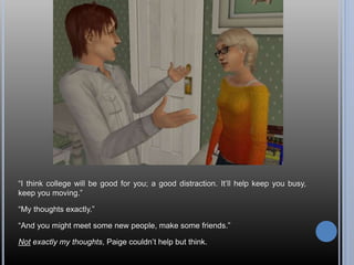 “I think college will be good for you; a good distraction. It’ll help keep you busy,
keep you moving.”
“My thoughts exactly.”
“And you might meet some new people, make some friends.”
Not exactly my thoughts, Paige couldn’t help but think.
 