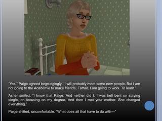 “Yes,” Paige agreed begrudgingly, “I will probably meet some new people. But I am
not going to the Académie to make friends, Father. I am going to work. To learn.”
Asher smiled. “I know that Paige. And neither did I. I was hell bent on staying
single, on focusing on my degree. And then I met your mother. She changed
everything.”
Paige shifted, uncomfortable. “What does all that have to do with—”
 