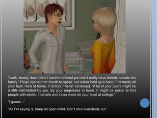 “Look, honey, don’t think I haven’t noticed you don’t really have friends outside the
family.” Paige opened her mouth to speak, but Asher held up a hand. “It’s hardly all
your fault. Here at home, in school,” Asher continued, “A lot of your peers might be
a little intimidated by you. By your eagerness to learn. It might be easier to find
people with similar interests and those more on your level at college.”
“I guess...”
“All I’m saying is, keep an open mind. Don’t shut everybody out.”
 