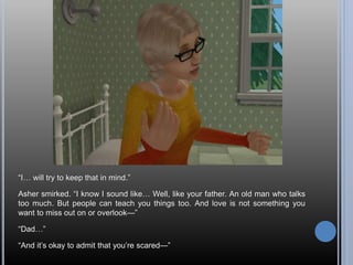 “I… will try to keep that in mind.”
Asher smirked. “I know I sound like… Well, like your father. An old man who talks
too much. But people can teach you things too. And love is not something you
want to miss out on or overlook—”
“Dad…”
“And it’s okay to admit that you’re scared—”
 