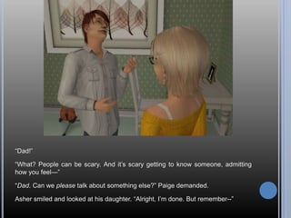 “Dad!”
“What? People can be scary. And it’s scary getting to know someone, admitting
how you feel—”
“Dad. Can we please talk about something else?” Paige demanded.
Asher smiled and looked at his daughter. “Alright, I’m done. But remember--”
 