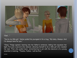 “Dad…”
“You’re my little girl.” Asher pulled his youngest in for a hug. “My baby. Always. And
I’m always here for you.”
“Okay,” Paige agreed, leaning into her father’s embrace, letting him squeeze her
tight. For just a second she relaxed, allowing herself to be a little girl who needed
her dad. Then she pulled back, remembering to act with the decorum of a young
scientist in training. “Thanks, Father. I will be fine.”
*****
 