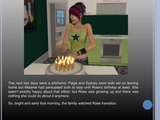 The next two days were a whirlwind. Paige and Sydney were both set on leaving
home but Melanie had persuaded both to stay until Rose’s birthday at least. She
wasn’t exactly happy about that either, but Rose was growing up and there was
nothing she could do about it anymore.
So, bright and early that morning, the family watched Rose transition.
 