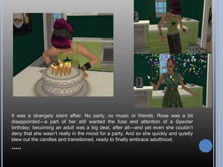 It was a strangely silent affair. No party, no music or friends. Rose was a bit
disappointed—a part of her still wanted the fuss and attention of a Specter
birthday; becoming an adult was a big deal, after all—and yet even she couldn’t
deny that she wasn’t really in the mood for a party. And so she quickly and quietly
blew out the candles and transitioned, ready to finally embrace adulthood.
*****
 