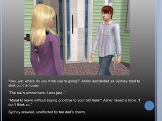 “Hey, just where do you think you’re going?” Asher demanded as Sydney tried to
slink out the house.
“The taxi’s almost here. I was just—”
“About to leave without saying goodbye to your old man?” Asher raised a brow. “I
don’t think so.”
Sydney scowled, unaffected by her dad’s charm.
 