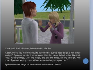“Look, dad, like I told Mom, I don’t want to talk. I—”
“Listen, missy, you may be about to leave home, but we need to get a few things
straight.” Sydney’s mouth dropped open. Her dad never talked to her like that.
“You,” Asher pointed, “Just like Paige, and just like Rose, are my little girl. And
none of you are leaving home without a monster hug from your dad.”
Sydney blew her bangs off her forehead in frustration. “Dad—”
 