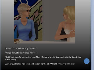“Hmm. I do not recall any of that.” 
“Paige, I musta mentioned it like—” 
“But thank you for reminding me. Now I know to avoid downstairs tonight and stay 
at the library.” 
Sydney just rolled her eyes and shook her head. “Alright, whatever little sis.” 
 
