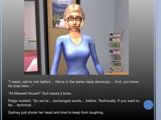 “I mean, we’ve met before… We’re in the same class obviously… And, you know, 
he lives here…” 
“At Maxwell House?” Syd raised a brow. 
Paige nodded. “So we’ve… exchanged words… before. Technically. If you want to 
be… technical…” 
Sydney just shook her head and tried to keep from laughing. 
 