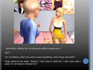 “Technically, nothing. But it is the same outfit you grew up in.” 
“So?” 
“So, it’s hideous. Don’t you want to wear something, I don’t know, less drab?” 
Paige stared at her sister. “Sydney, I don’t want to date him. I don’t care what I 
wear. I’m not trying to impress him.” 
 