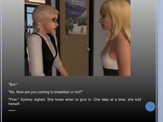 "But-" 
"No. Now are you coming to breakfast or not?" 
"Fine," Sydney sighed. She knew when to give in. One step at a time, she told 
herself. 
***** 
 
