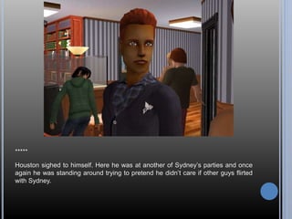 ***** 
Houston sighed to himself. Here he was at another of Sydney’s parties and once 
again he was standing around trying to pretend he didn’t care if other guys flirted 
with Sydney. 
 