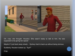 Oh, crap, she thought. Houston. She wasn’t ready to talk to him. He was 
supposed to be giving her space! 
Maybe if I just back away slowly… Sydney tried to back up without being obvious. 
Suddenly, Houston looked up. “Syd?” 
Crap. 
 