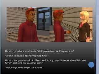 Houston gave her a small smile. “Well, you’ve been avoiding me, so—” 
“What, no I haven’t. You’re imagining things.” 
Houston just gave her a look. “Right. Well, in any case, I think we should talk. You 
haven’t spoken to me since that party.” 
“Well, things kinda did get out of hand.” 
 