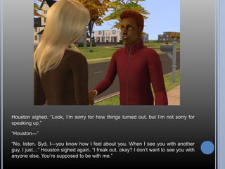 Houston sighed. “Look, I’m sorry for how things turned out, but I’m not sorry for 
speaking up.” 
“Houston—” 
“No, listen. Syd, I—you know how I feel about you. When I see you with another 
guy, I just…” Houston sighed again. “I freak out, okay? I don’t want to see you with 
anyone else. You’re supposed to be with me.” 
 