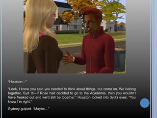 “Houston—” 
“Look, I know you said you needed to think about things, but come on. We belong 
together, Syd. If—if Rose had decided to go to the Académie, then you wouldn’t 
have freaked out and we’d still be together.” Houston looked into Syd’s eyes. “You 
know I’m right.” 
Sydney gulped. “Maybe…” 
 
