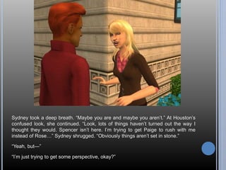 Sydney took a deep breath. “Maybe you are and maybe you aren’t.” At Houston’s 
confused look, she continued. “Look, lots of things haven’t turned out the way I 
thought they would. Spencer isn’t here. I’m trying to get Paige to rush with me 
instead of Rose…” Sydney shrugged. “Obviously things aren’t set in stone.” 
“Yeah, but—” 
“I’m just trying to get some perspective, okay?” 
 