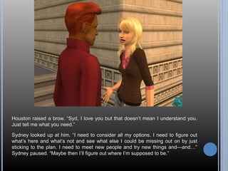 Houston raised a brow. “Syd, I love you but that doesn’t mean I understand you. 
Just tell me what you need.” 
Sydney looked up at him. “I need to consider all my options. I need to figure out 
what’s here and what’s not and see what else I could be missing out on by just 
sticking to the plan. I need to meet new people and try new things and—and…” 
Sydney paused. “Maybe then I’ll figure out where I’m supposed to be.” 
 
