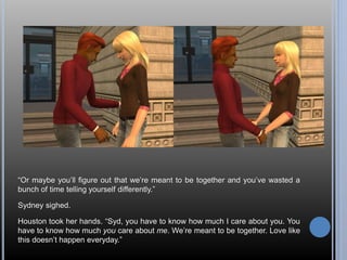 “Or maybe you’ll figure out that we’re meant to be together and you’ve wasted a 
bunch of time telling yourself differently.” 
Sydney sighed. 
Houston took her hands. “Syd, you have to know how much I care about you. You 
have to know how much you care about me. We’re meant to be together. Love like 
this doesn’t happen everyday.” 
 