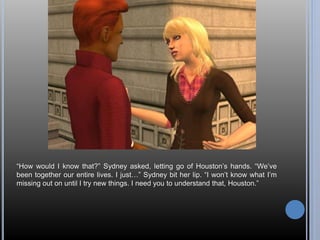 “How would I know that?” Sydney asked, letting go of Houston’s hands. “We’ve 
been together our entire lives. I just…” Sydney bit her lip. “I won’t know what I’m 
missing out on until I try new things. I need you to understand that, Houston.” 
 