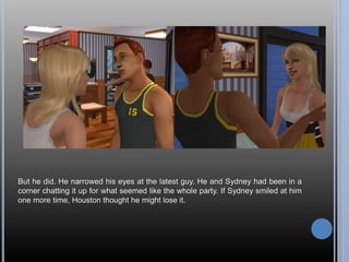 But he did. He narrowed his eyes at the latest guy. He and Sydney had been in a 
corner chatting it up for what seemed like the whole party. If Sydney smiled at him 
one more time, Houston thought he might lose it. 
 