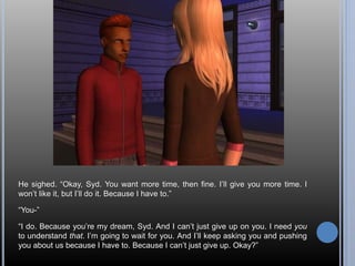 He sighed. “Okay, Syd. You want more time, then fine. I’ll give you more time. I 
won’t like it, but I’ll do it. Because I have to.” 
“You-” 
“I do. Because you’re my dream, Syd. And I can’t just give up on you. I need you 
to understand that. I’m going to wait for you. And I’ll keep asking you and pushing 
you about us because I have to. Because I can’t just give up. Okay?” 
 