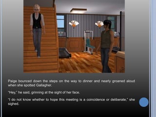 Paige bounced down the steps on the way to dinner and nearly groaned aloud 
when she spotted Gallagher. 
“Hey,” he said, grinning at the sight of her face. 
“I do not know whether to hope this meeting is a coincidence or deliberate,” she 
sighed. 
 