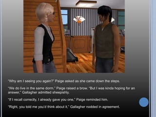 “Why am I seeing you again?” Paige asked as she came down the steps. 
“We do live in the same dorm.” Paige raised a brow. “But I was kinda hoping for an 
answer,” Gallagher admitted sheepishly. 
“If I recall correctly, I already gave you one,” Paige reminded him. 
“Right, you told me you’d think about it,” Gallagher nodded in agreement. 
 