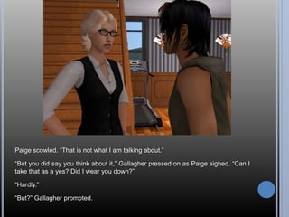 Paige scowled. “That is not what I am talking about.” 
“But you did say you think about it,” Gallagher pressed on as Paige sighed. “Can I 
take that as a yes? Did I wear you down?” 
“Hardly.” 
“But?” Gallagher prompted. 
 