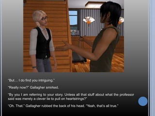 “But… I do find you intriguing.” 
“Really now?” Gallagher smirked. 
“By you I am referring to your story. Unless all that stuff about what the professor 
said was merely a clever lie to pull on heartstrings?” 
“Oh. That.” Gallagher rubbed the back of his head. “Yeah, that’s all true.” 
 