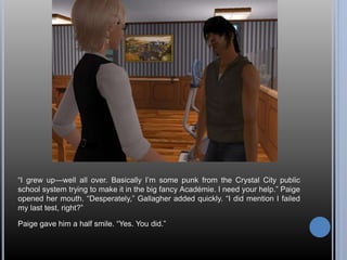 “I grew up—well all over. Basically I’m some punk from the Crystal City public 
school system trying to make it in the big fancy Académie. I need your help.” Paige 
opened her mouth. “Desperately,” Gallagher added quickly. “I did mention I failed 
my last test, right?” 
Paige gave him a half smile. “Yes. You did.” 
 